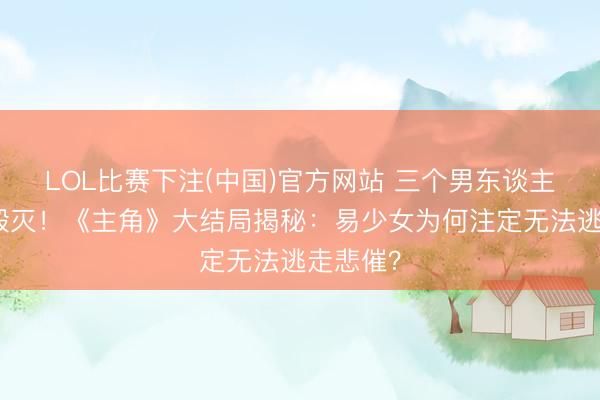 LOL比赛下注(中国)官方网站 三个男东谈主，三种毁灭！《主角》大结局揭秘：易少女为何注定无法逃走悲催？