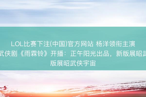 LOL比赛下注(中国)官方网站 杨洋领衔主演的古装武侠剧《雨霖铃》开播：正午阳光出品，新版展昭武侠宇宙