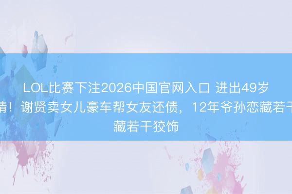 LOL比赛下注2026中国官网入口 进出49岁的爱情!谢贤卖女儿豪车帮女友还债,12年爷孙恋藏若干狡饰