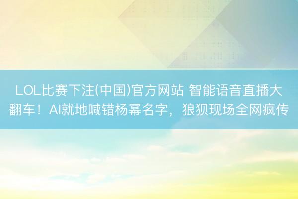 LOL比赛下注(中国)官方网站 智能语音直播大翻车！AI就地喊错杨幂名字，狼狈现场全网疯传