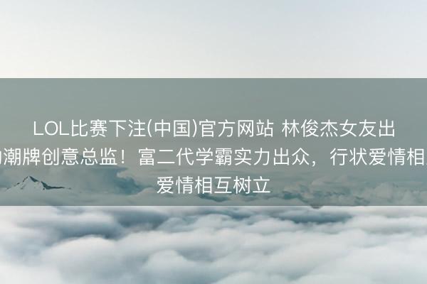 LOL比赛下注(中国)官方网站 林俊杰女友出任他的潮牌创意总监！富二代学霸实力出众，行状爱情相互树立