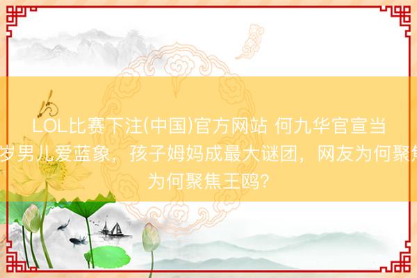 LOL比赛下注(中国)官方网站 何九华官宣当爸，两岁男儿爱蓝象，孩子姆妈成最大谜团，网友为何聚焦王鸥？