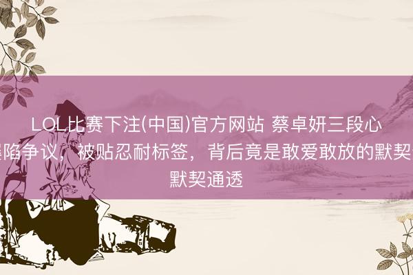 LOL比赛下注(中国)官方网站 蔡卓妍三段心思屡陷争议，被贴忍耐标签，背后竟是敢爱敢放的默契通透