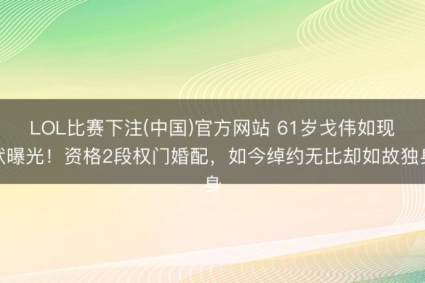 LOL比赛下注(中国)官方网站 61岁戈伟如现状曝光！资格2段权门婚配，如今绰约无比却如故独身