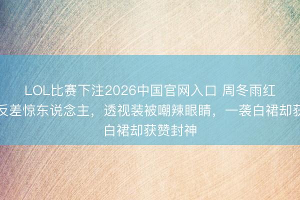 LOL比赛下注2026中国官网入口 周冬雨红毯造型反差惊东说念主，透视装被嘲辣眼睛，一袭白裙却获赞封神