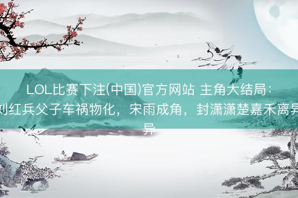 LOL比赛下注(中国)官方网站 主角大结局:刘红兵父子车祸物化,宋雨成角,封潇潇楚嘉禾离异