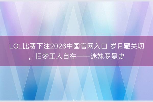 LOL比赛下注2026中国官网入口 岁月藏关切，旧梦王人自在——迷妹罗曼史