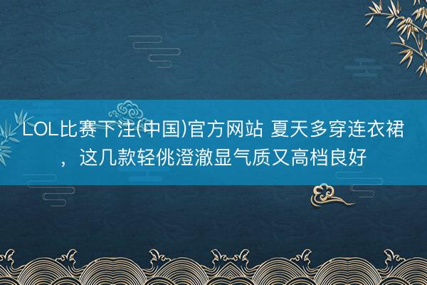 LOL比赛下注(中国)官方网站 夏天多穿连衣裙，这几款轻佻澄澈显气质又高档良好