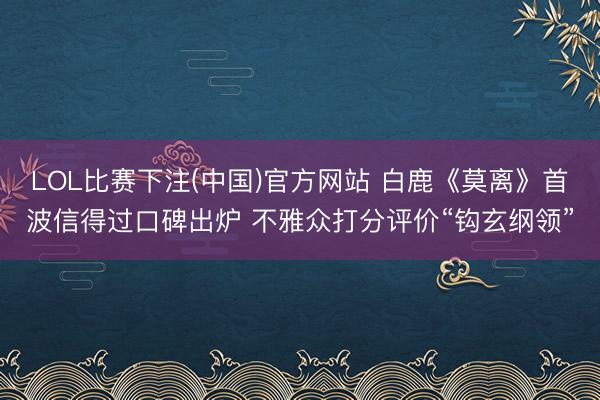 LOL比赛下注(中国)官方网站 白鹿《莫离》首波信得过口碑出炉 不雅众打分评价“钩玄纲领”