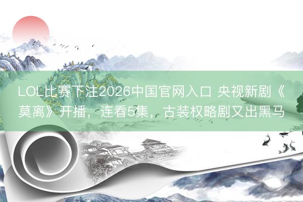 LOL比赛下注2026中国官网入口 央视新剧《莫离》开播，连看5集，古装权略剧又出黑马