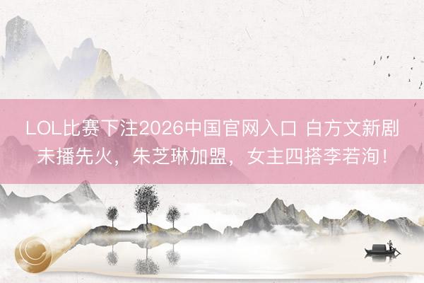 LOL比赛下注2026中国官网入口 白方文新剧未播先火，朱芝琳加盟，女主四搭李若洵！