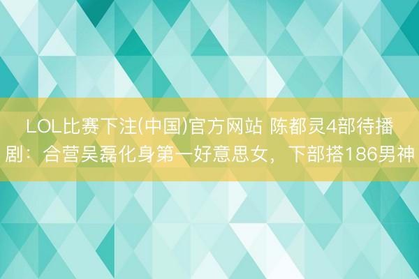 LOL比赛下注(中国)官方网站 陈都灵4部待播剧：合营吴磊化身第一好意思女，下部搭186男神