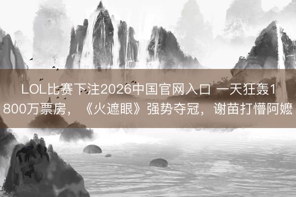 LOL比赛下注2026中国官网入口 一天狂轰1800万票房，《火遮眼》强势夺冠，谢苗打懵阿嬷