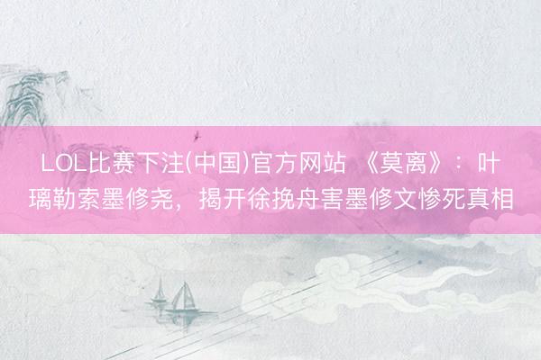 LOL比赛下注(中国)官方网站 《莫离》：叶璃勒索墨修尧，揭开徐挽舟害墨修文惨死真相