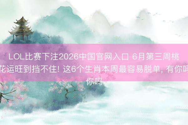 LOL比赛下注2026中国官网入口 6月第三周桃花运旺到挡不住! 这6个生肖本周最容易脱单, 有你吗