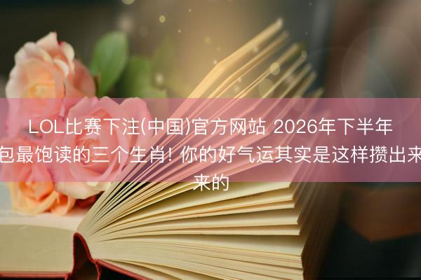 LOL比赛下注(中国)官方网站 2026年下半年钱包最饱读的三个生肖! 你的好气运其实是这样攒出来的