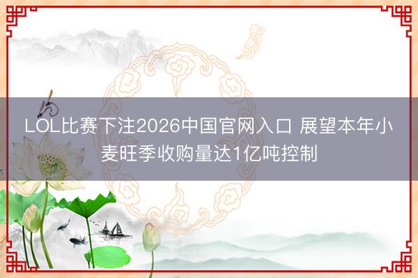 LOL比赛下注2026中国官网入口 展望本年小麦旺季收购量达1亿吨控制