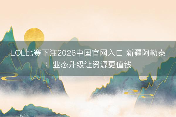 LOL比赛下注2026中国官网入口 新疆阿勒泰：业态升级让资源更值钱