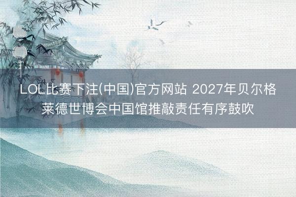 LOL比赛下注(中国)官方网站 2027年贝尔格莱德世博会中国馆推敲责任有序鼓吹