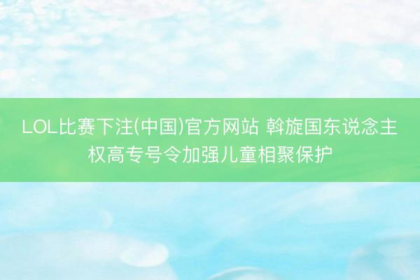 LOL比赛下注(中国)官方网站 斡旋国东说念主权高专号令加强儿童相聚保护