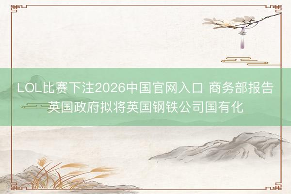 LOL比赛下注2026中国官网入口 商务部报告英国政府拟将英国钢铁公司国有化