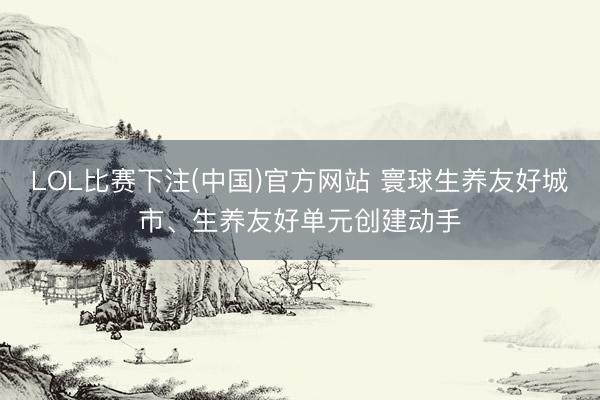LOL比赛下注(中国)官方网站 寰球生养友好城市、生养友好单元创建动手