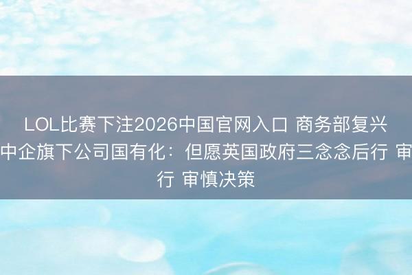LOL比赛下注2026中国官网入口 商务部复兴英拟将中企旗下公司国有化：但愿英国政府三念念后行 审慎决策