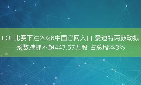 LOL比赛下注2026中国官网入口 爱迪特两鼓动拟系数减抓不超447.57万股 占总股本3%