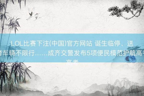 LOL比赛下注(中国)官方网站 诞生临停、送考车辆不限行……成齐交警发布5项便民模范护航高考