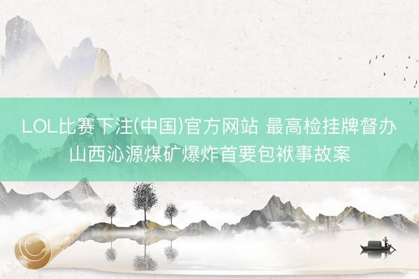 LOL比赛下注(中国)官方网站 最高检挂牌督办山西沁源煤矿爆炸首要包袱事故案