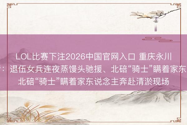 LOL比赛下注2026中国官网入口 重庆永川暴雨转圜中的逆行者：退伍女兵连夜蒸馒头驰援、北碚“骑士”瞒着家东说念主奔赴清淤现场