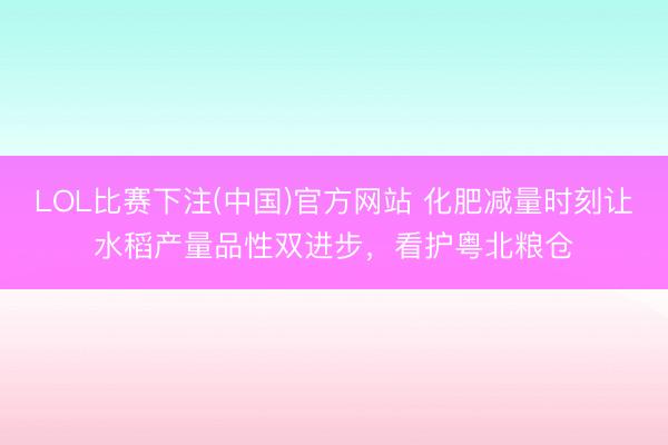 LOL比赛下注(中国)官方网站 化肥减量时刻让水稻产量品性双进步,看护粤北粮仓