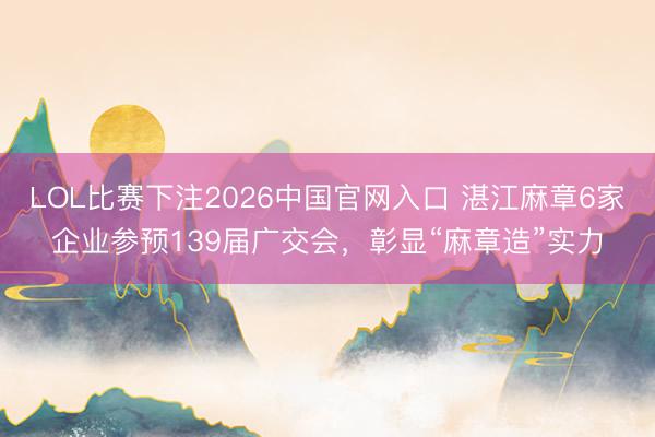 LOL比赛下注2026中国官网入口 湛江麻章6家企业参预139届广交会,彰显“麻章造”实力
