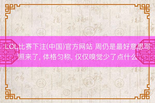 LOL比赛下注(中国)官方网站 周仍是最好意思写照来了， 体格匀称，<a href=
