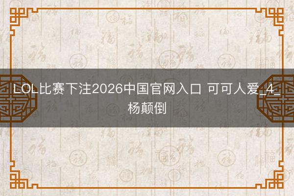 LOL比赛下注2026中国官网入口 可可人爱_4_杨颠倒