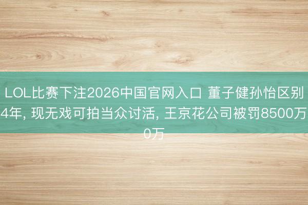 LOL比赛下注2026中国官网入口 董子健孙怡区别4年, 现无戏可拍当众讨活, 王京花公司被罚8500万