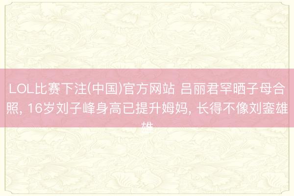 LOL比赛下注(中国)官方网站 吕丽君罕晒子母合照， 16岁刘子峰身高已提升姆妈， 长得不像刘銮雄