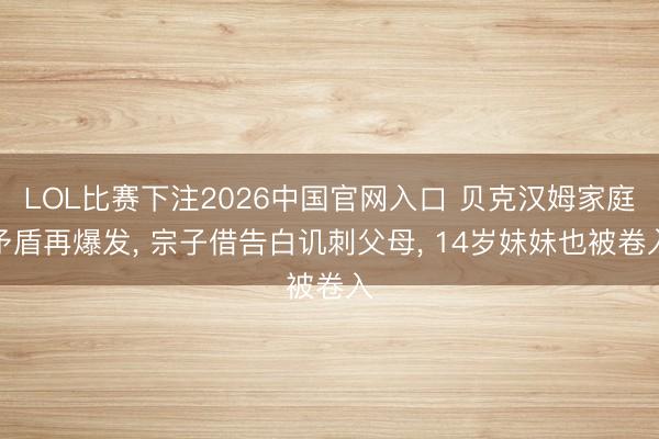 LOL比赛下注2026中国官网入口 贝克汉姆家庭矛盾再爆发， 宗子借告白讥刺父母， 14岁妹妹也被卷入