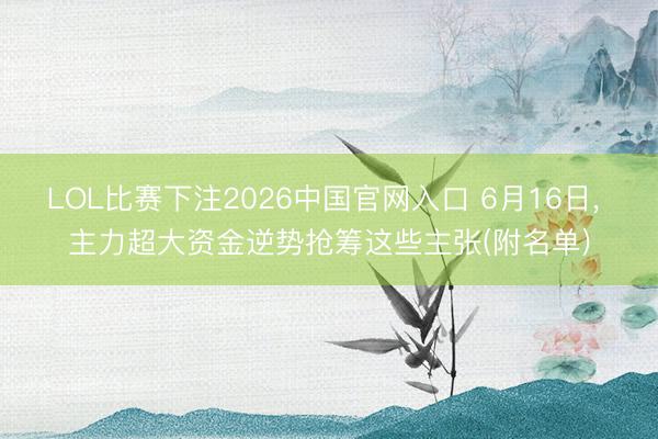 LOL比赛下注2026中国官网入口 6月16日， 主力超大资金逆势抢筹这些主张(附名单)