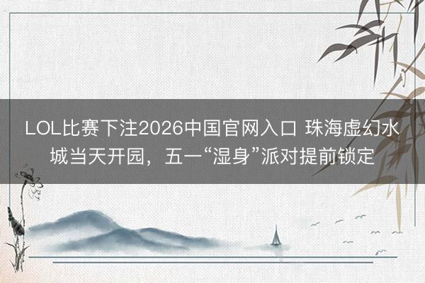LOL比赛下注2026中国官网入口 珠海虚幻水城当天开园,五一“湿身”派对提前锁定