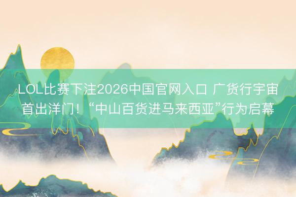 LOL比赛下注2026中国官网入口 广货行宇宙首出洋门!“中山百货进马来西亚”行为启幕