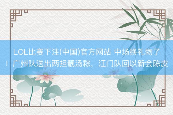 LOL比赛下注(中国)官方网站 中场换礼物了！广州队送出两担靓汤粽，江门队回以新会陈皮