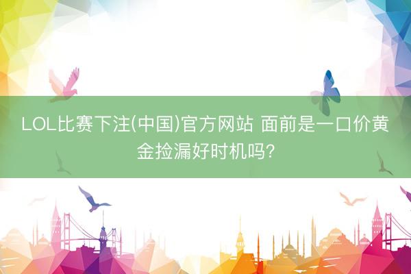 LOL比赛下注(中国)官方网站 面前是一口价黄金捡漏好时机吗?