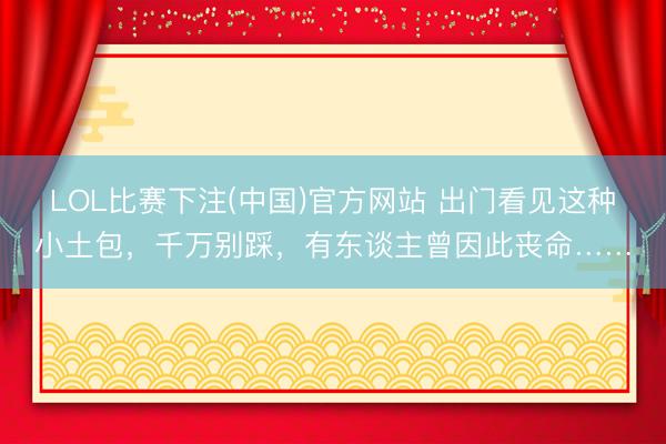 LOL比赛下注(中国)官方网站 出门看见这种小土包，千万别踩，有东谈主曾因此丧命……