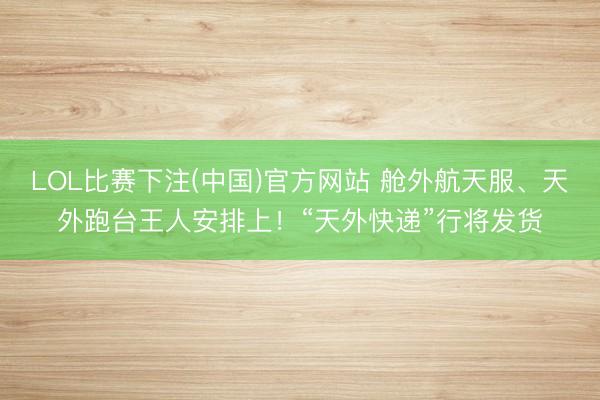 LOL比赛下注(中国)官方网站 舱外航天服、天外跑台王人安排上！“天外快递”行将发货