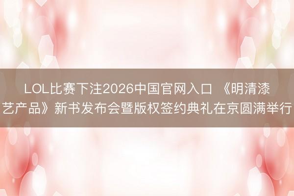 LOL比赛下注2026中国官网入口 《明清漆艺产品》新书发布会暨版权签约典礼在京圆满举行
