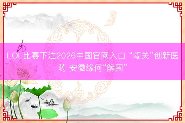 LOL比赛下注2026中国官网入口 “闯关”创新医药 安徽缘何“解围”