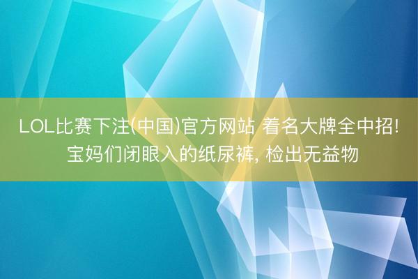 LOL比赛下注(中国)官方网站 着名大牌全中招! 宝妈们闭眼入的纸尿裤, 检出无益物
