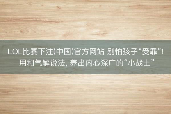 LOL比赛下注(中国)官方网站 别怕孩子“受罪”! 用和气解说法, 养出内心深广的“小战士”