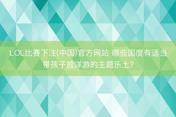 LOL比赛下注(中国)官方网站 哪些国度有适当带孩子放洋游的主题乐土?